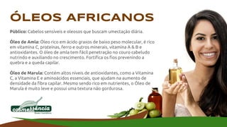 ÓLEOS AFRICANOS
Público: Cabelos sensíveis e oleosos que buscam umectação diária.
Óleo de Amla: Óleo rico em ácido graxos de baixo peso molecular, é rico
em vitamina C, proteínas, ferro e outros minerais, vitamina A & B e
antioxidantes. O óleo de amla tem fácil penetração no couro cabeludo
nutrindo e auxiliando no crescimento. Fortifica os fios prevenindo a
quebra e a queda capilar.
Óleo de Marula: Contém altos níveis de antioxidantes, como a Vitamina
C, a Vitamina E e aminoácidos essenciais, que ajudam na aumento de
densidade da fibra capilar. Mesmo sendo rico em nutrientes, o Óleo de
Marula é muito leve e possui uma textura não gordurosa.
 