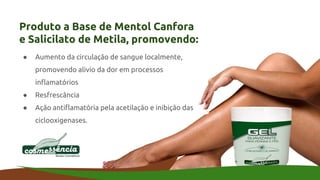 Produto a Base de Mentol Canfora
e Salicilato de Metila, promovendo:
● Aumento da circulação de sangue localmente,
promovendo alivio da dor em processos
inflamatórios
● Resfrescância
● Ação antiflamatória pela acetilação e inibição das
ciclooxigenases.
 
