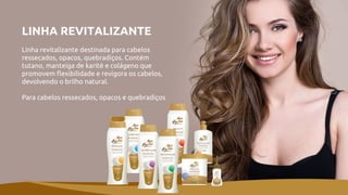 LINHA REVITALIZANTE
Linha revitalizante destinada para cabelos
ressecados, opacos, quebradiços. Contém
tutano, manteiga de karité e colágeno que
promovem flexibilidade e revigora os cabelos,
devolvendo o brilho natural.
Para cabelos ressecados, opacos e quebradiços
 