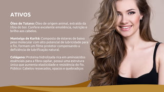 ATIVOS
Óleo de Tutano: Óleo de origem animal, extraído da
tíbia do boi. Confere excelente emoliência, nutrição e
brilho aos cabelos.
Manteiga de Karité: Composto de ésteres de baixo
peso molecular com alto potencial de lubricidade para
o fio, formam um filme protetor compensando a
deficiência de lubrificação natural.
Colágeno: Proteína hidrolizada rica em aminoácidos
essênciais para a fibra capilar, possui uma estrutura
única que aumenta elasticidade e resistência do fio.
Público: Cabelos ressecados, opacos e quebradiços
 