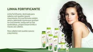 LINHA FORTIFICANTE
Linha fortificante, destinada para
cabelos com queda e pouco
crescimento. Em sua fórmula contém
amora, jaborandi e quina que auxiliam
no crescimento, restauram os fios
quebradiços, proporcionam brilho e
maciez aos cabelos.
Para cabelos com queda e pouco
crescimento
 