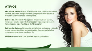 ATIVOS
Extrato de Amora: Possui alfa-hidroxiacidos, salicilato de metila,
taninos, pectina e poligliscosideos, proporcionando potencial
hidratante, refrescante e adstringente.
Extrato de Jaborandi: Ativação de microcirculação capilar,
renovação celular e atividade antiseborréica, proporcionando
homestase no ciclo fisiológico da fibra capilar.
Extrato de Quina: Adstringente, antiséptica, anti caspa, estimula
o crescimento, Auxiliam na desintoxição do couro cabeludo e
consequentemente na queda do fio.
Público: Para cabelos com queda e pouco crescimento.
 