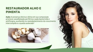 RESTAURADOR ALHO E
PIMENTA
Ação: A presença Alicina e Aliina em sua composição
promove vasodilatação periférica e ação bactericida e
antifúngica, auxiliando no reestabelecimento do crescimento
interrompido e a queda acelerada*
 