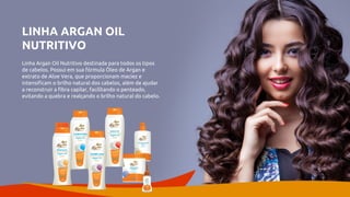 LINHA ARGAN OIL
NUTRITIVO
Linha Argan Oil Nutritivo destinada para todos os tipos
de cabelos. Possui em sua fórmula Óleo de Argan e
extrato de Aloe Vera, que proporcionam maciez e
intensificam o brilho natural dos cabelos, além de ajudar
a reconstruir a fibra capilar, facilitando o penteado,
evitando a quebra e realçando o brilho natural do cabelo.
 