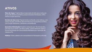 ATIVOS
Óleo de Argan: Triglicerídeos insaturados de alto peso molecular
de grande eficácia cosmética proporcionando hidratação, brilho
intenso e ação anti-frizz.
Extrato de Aloe vera: Popularmente conhecido como babosa, com
vastos estudos científicos descrevendo seus mucopolissacarídeos
com função hidratante, calmente e antioxidande.
Queratina Hidrolizada: Proteina composta por 18 aminoácidos,
com estrutura similar a da fibra capilar, comercialmente sobre a
forma hidrolisada tem boa biodisponibilidade para reposição de
massa ao fio.
Público: Todos cabelos com necessidade de hidratação profunda.
 