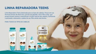 LINHA REPARADORA TEENS
Linha Reparadora Teens destinada para os tipos de cabelos. Possui em sua
fórmula extrato de Aloé Vera, extrato de algodão, mel e filtro solar, que
proporcionam maciez e intensificam o brilho natural dos cabelos, facilitando
o penteado e deixando o cabelo do seu filho ainda mais bonito.
PARA TODOS OS TIPOS DE CABELOS
 