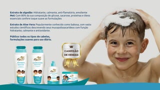 Extrato de algodão: Hidratante, calmante, anti-flamatório, emoliente
Mel: Com 80% da sua composição de glicose, sacarose, proteínas e óleos
essenciais confere toque suave as formulações
Extrato de Aloe Vera: Popularmente conhecido como babosa, com vasto
estudos científicos descrevendo seus mucopolissacarídeos com função
hidratante, calmante e antioxidante.
Público: todos os tipos de cabelos,
formulações suaves para uso diário.
 