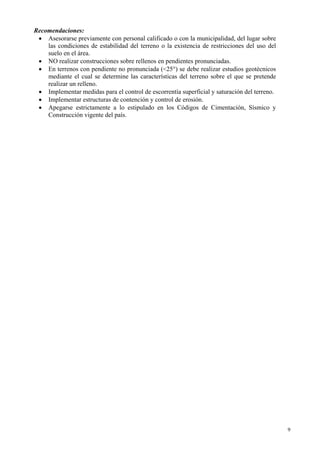 9
Recomendaciones:
• Asesorarse previamente con personal calificado o con la municipalidad, del lugar sobre
las condiciones de estabilidad del terreno o la existencia de restricciones del uso del
suelo en el área.
• NO realizar construcciones sobre rellenos en pendientes pronunciadas.
• En terrenos con pendiente no pronunciada (<25°) se debe realizar estudios geotécnicos
mediante el cual se determine las características del terreno sobre el que se pretende
realizar un relleno.
• Implementar medidas para el control de escorrentía superficial y saturación del terreno.
• Implementar estructuras de contención y control de erosión.
• Apegarse estrictamente a lo estipulado en los Códigos de Cimentación, Sísmico y
Construcción vigente del país.
 
