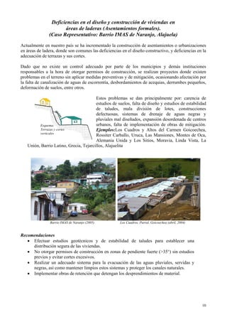 Deficiencias en el diseño y construcción de viviendas en
áreas de laderas (Asentamientos formales).
(Caso Representativo: Barrio IMAS de Naranjo, Alajuela)
Actualmente en nuestro país se ha incrementado la construcción de asentamientos o urbanizaciones
en áreas de ladera, donde son comunes las deficiencias en el diseño constructivo, y deficiencias en la
adecuación de terrazas y sus cortes.
Dado que no existe un control adecuado por parte de los municipios y demás instituciones
responsables a la hora de otorgar permisos de construcción, se realizan proyectos donde existen
problemas en el terreno sin aplicar medidas preventivas y de mitigación, ocasionando afectación por
la falta de canalización de aguas de escorrentía, desbordamientos de acequias, derrumbes pequeños,
deformación de suelos, entre otros.
Estos problemas se dan principalmente por: carencia de
estudios de suelos, falta de diseño y estudios de estabilidad
de taludes, mala división de lotes, construcciones
defectuosas, sistemas de drenaje de aguas negras y
pluviales mal diseñados, expansión desordenada de centros
urbanos, falta de implementación de obras de mitigación.
Ejemplos:Los Cuadros y Altos del Carmen Goicoechea,
Rossiter Carballo, Uruca, Las Mansiones, Montes de Oca,
Alemania Unida y Los Sitios, Moravia, Linda Vista, La
Unión, Barrio Latino, Grecia, Tejarcillos, Alajuelita
Esquema:
Terrazas y cortes
verticales
Barrio IMAS de Naranjo (2005) Los Cuadros, Purral, Goicoechea (abril, 2004)
Recomendaciones
• Efectuar estudios geotécnicos y de estabilidad de taludes para establecer una
distribución segura de las viviendas.
• No otorgar permisos de construcción en zonas de pendiente fuerte (>35°) sin estudios
previos y evitar cortes excesivos.
• Realizar un adecuado sistema para la evacuación de las aguas pluviales, servidas y
negras, así como mantener limpios estos sistemas y proteger los canales naturales.
• Implementar obras de retención que detengan los desprendimientos de material.
10
 