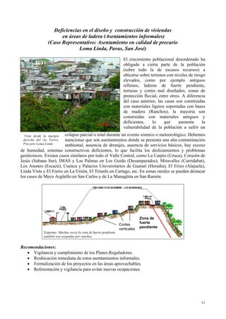 Deficiencias en el diseño y construcción de viviendas
en áreas de ladera (Asentamientos informales)
(Caso Representativo: Asentamiento en calidad de precario
Loma Linda, Pavas, San José)
El crecimiento poblacional desordenado ha
obligado a cierta parte de la población
(sobre todo la de escasos recursos) a
ubicarse sobre terrenos con niveles de riesgo
elevados, como por ejemplo antiguos
rellenos, laderas de fuerte pendiente,
terrazas y cortes mal diseñados, zonas de
protección fluvial, entre otros. A diferencia
del caso anterior, las casas son construidas
con materiales ligeros soportadas con bases
de madera (Ranchos), la mayoría son
construidas con materiales antiguos y
deficientes, lo que aumenta la
vulnerabilidad de la población a sufrir un
colapso parcial o total durante un evento sísmico o meteorológico. Debemos
mencionar que son asentamientos donde se presenta una alta contaminación
ambiental, ausencia de drenajes, ausencia de servicios básicos, hay exceso
de humedad, sistemas constructivos deficientes, lo que facilita los deslizamientos y problemas
geotécnicos. Existen casos similares por todo el Valle Central, como La Carpio (Uruca), Corazón de
Jesús (Sabana Sur), IMAS y Las Palmas en Los Guido (Desamparados), Miravalles (Curridabat),
Los Anonos (Escazú), Cuenca y Palacios Universitarios de Guararí (Heredia), El Erizo (Alajuela),
Linda Vista y El Fierro en La Unión, El Triunfo en Cartago, etc. En zonas rurales se pueden destacar
los casos de Meco Argüello en San Carlos y de La Managüita en San Ramón.
Vista desde la margen
derecha del río Torres,
Precario Loma Linda
Zona de
fuerte
pendiente
Cortes
verticales
Esquema: Muchas veces la zona de fuerte pendiente
también son ocupadas por ranchos
Recomendaciones:
• Vigilancia y cumplimiento de los Planes Reguladores.
• Reubicación inmediata de estos asentamientos informales.
• Formalización de los proyectos en las áreas aprovechables.
• Reforestación y vigilancia para evitar nuevas ocupaciones
11
 