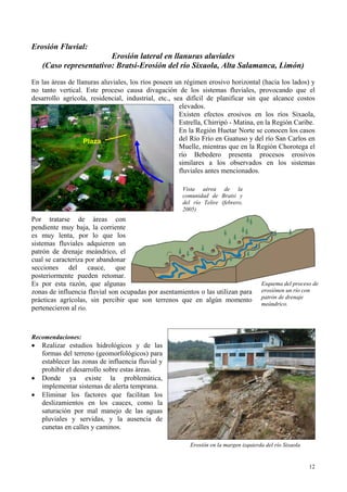 Erosión Fluvial:
Erosión lateral en llanuras aluviales
(Caso representativo: Bratsi-Erosión del río Sixaola, Alta Salamanca, Limón)
En las áreas de llanuras aluviales, los ríos poseen un régimen erosivo horizontal (hacia los lados) y
no tanto vertical. Este proceso causa divagación de los sistemas fluviales, provocando que el
desarrollo agrícola, residencial, industrial, etc., sea difícil de planificar sin que alcance costos
elevados.
Existen efectos erosivos en los ríos Sixaola,
Estrella, Chirripó - Matina, en la Región Caribe.
En la Región Huetar Norte se conocen los casos
del Río Frío en Guatuso y del río San Carlos en
Muelle, mientras que en la Región Chorotega el
río Bebedero presenta procesos erosivos
similares a los observados en los sistemas
fluviales antes mencionados.
Plaza
Vista aérea de la
comunidad de Bratsi y
del río Telire (febrero,
2005)
Por tratarse de áreas con
pendiente muy baja, la corriente
es muy lenta, por lo que los
sistemas fluviales adquieren un
patrón de drenaje meándrico, el
cual se caracteriza por abandonar
secciones del cauce, que
posteriormente pueden retomar.
Es por esta razón, que algunas
zonas de influencia fluvial son ocupadas por asentamientos o las utilizan para
prácticas agrícolas, sin percibir que son terrenos que en algún momento
pertenecieron al río.
Esquema del proceso de
erosiónen un río con
patrón de drenaje
meándrico.
Recomendaciones:
• Realizar estudios hidrológicos y de las
formas del terreno (geomorfológicos) para
establecer las zonas de influencia fluvial y
prohibir el desarrollo sobre estas áreas.
• Donde ya existe la problemática,
implementar sistemas de alerta temprana.
• Eliminar los factores que facilitan los
deslizamientos en los cauces, como la
saturación por mal manejo de las aguas
pluviales y servidas, y la ausencia de
cunetas en calles y caminos.
Erosión en la margen izquierda del río Sixaola
12
 
