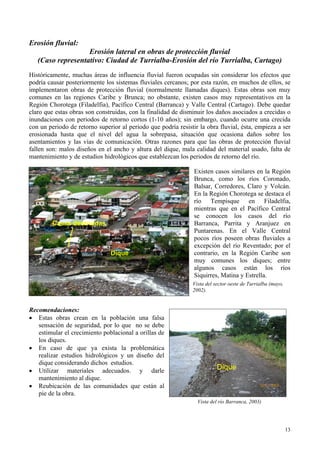 Erosión fluvial:
Erosión lateral en obras de protección fluvial
(Caso representativo: Ciudad de Turrialba-Erosión del río Turrialba, Cartago)
Históricamente, muchas áreas de influencia fluvial fueron ocupadas sin considerar los efectos que
podría causar posteriormente los sistemas fluviales cercanos; por esta razón, en muchos de ellos, se
implementaron obras de protección fluvial (normalmente llamadas diques). Estas obras son muy
comunes en las regiones Caribe y Brunca; no obstante, existen casos muy representativos en la
Región Chorotega (Filadelfia), Pacífico Central (Barranca) y Valle Central (Cartago). Debe quedar
claro que estas obras son construidas, con la finalidad de disminuir los daños asociados a crecidas o
inundaciones con periodos de retorno cortos (1-10 años); sin embargo, cuando ocurre una crecida
con un periodo de retorno superior al periodo que podría resistir la obra fluvial, ésta, empieza a ser
erosionada hasta que el nivel del agua la sobrepasa, situación que ocasiona daños sobre los
asentamientos y las vías de comunicación. Otras razones para que las obras de protección fluvial
fallen son: malos diseños en el ancho y altura del dique, mala calidad del material usado, falta de
mantenimiento y de estudios hidrológicos que establezcan los periodos de retorno del río.
Existen casos similares en la Región
Brunca, como los ríos Coronado,
Balsar, Corredores, Claro y Volcán.
En la Región Chorotega se destaca el
río Tempisque en Filadelfia,
mientras que en el Pacífico Central
se conocen los casos del río
Barranca, Parrita y Aranjuez en
Puntarenas. En el Valle Central
pocos ríos poseen obras fluviales a
excepción del río Reventado; por el
contrario, en la Región Caribe son
muy comunes los diques; entre
algunos casos están los ríos
Siquirres, Matina y Estrella.
Casas destruidas
Dique
Vista del sector oeste de Turrialba (mayo,
2002).
Recomendaciones:
• Estas obras crean en la población una falsa
sensación de seguridad, por lo que no se debe
estimular el crecimiento poblacional a orillas de
los diques.
• En caso de que ya exista la problemática
realizar estudios hidrológicos y un diseño del
dique considerando dichos estudios.
Dique
• Utilizar materiales adecuados. y darle
mantenimiento al dique.
• Reubicación de las comunidades que están al
pie de la obra.
Vista del río Barranca, 2003)
13
 