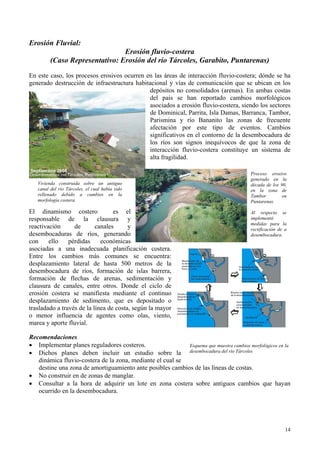 Erosión Fluvial:
Erosión fluvio-costera
(Caso Representativo: Erosión del río Tárcoles, Garabito, Puntarenas)
En este caso, los procesos erosivos ocurren en las áreas de interacción fluvio-costera; dónde se ha
generado destrucción de infraestructura habitacional y vías de comunicación que se ubican en los
depósitos no consolidados (arenas). En ambas costas
del país se han reportado cambios morfológicos
asociados a erosión fluvio-costera, siendo los sectores
de Dominical, Parrita, Isla Damas, Barranca, Tambor,
Parismina y río Bananito las zonas de frecuente
afectación por este tipo de eventos. Cambios
significativos en el contorno de la desembocadura de
los ríos son signos inequívocos de que la zona de
interacción fluvio-costera constituye un sistema de
alta fragilidad.
El dinamismo costero es el
responsable de la clausura y
reactivación de canales y
desembocaduras de ríos, generando
con ello pérdidas económicas
asociadas a una inadecuada planificación costera.
Entre los cambios más comunes se encuentra:
desplazamiento lateral de hasta 500 metros de la
desembocadura de ríos, formación de islas barrera,
formación de flechas de arenas, sedimentación y
clausura de canales, entre otros. Donde el ciclo de
erosión costera se manifiesta mediante el continuo
desplazamiento de sedimento, que es depositado o
trasladado a través de la línea de costa, según la mayor
o menor influencia de agentes como olas, viento,
marea y aporte fluvial.
Vivienda construida sobre un antiguo
canal del río Tárcoles, el cual había sido
rellenado debido a cambios en la
morfología costera.
Proceso erosivo
generado en la
década de los 90,
en la zona de
Tambor en
Puntarenas.
Al respecto se
implementó
medidas para la
rectificación de a
desembocadura.
Recomendaciones
• Implementar planes reguladores costeros.
• Dichos planes deben incluir un estudio sobre la
dinámica fluvio-costera de la zona, mediante el cual se
destine una zona de amortiguamiento ante posibles cambios de las líneas de costas.
Esquema que muestra cambios morfológicos en la
desembocadura del río Tárcoles
• No construir en de zonas de manglar.
• Consultar a la hora de adquirir un lote en zona costera sobre antiguos cambios que hayan
ocurrido en la desembocadura.
14
 