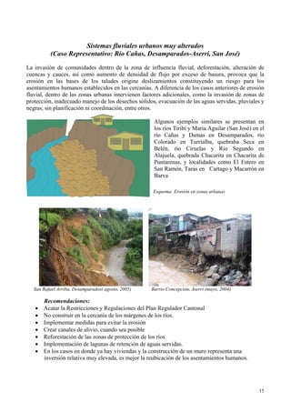 Sistemas fluviales urbanos muy alterados
(Caso Representativo: Río Cañas, Desamparados-Aserrí, San José)
La invasión de comunidades dentro de la zona de influencia fluvial, deforestación, alteración de
cuencas y cauces, así como aumento de densidad de flujo por exceso de basura, provoca que la
erosión en las bases de los taludes origine deslizamientos constituyendo un riesgo para los
asentamientos humanos establecidos en las cercanías. A diferencia de los casos anteriores de erosión
fluvial, dentro de las zonas urbanas intervienen factores adicionales, como la invasión de zonas de
protección, inadecuado manejo de los desechos sólidos, evacuación de las aguas servidas, pluviales y
negras, sin planificación ni coordinación, entre otros.
Algunos ejemplos similares se presentan en
los ríos Tiribí y Maria Aguilar (San José) en el
río Cañas y Damas en Desamparados, río
Colorado en Turrialba, quebraba Seca en
Belén, río Ciruelas y Rio Segundo en
Alajuela, quebrada Chacarita en Chacarita de
Puntarenas, y localidades como El Estero en
San Ramón, Taras en Cartago y Macarrón en
Barva
Esquema: Erosión en zonas urbanas
San Rafael Arriba, Desamparados( agosto, 2005) Barrio Concepción, Aserrí (mayo, 2004)
Recomendaciones:
• Acatar la Restricciones y Regulaciones del Plan Regulador Cantonal
• No construir en la cercanía de los márgenes de los ríos.
• Implementar medidas para evitar la erosión
• Crear canales de alivio, cuando sea posible
• Reforestación de las zonas de protección de los ríos
• Implementación de lagunas de retención de aguas servidas.
• En los casos en donde ya hay viviendas y la construcción de un muro representa una
inversión relativa muy elevada, es mejor la reubicación de los asentamientos humanos.
15
 