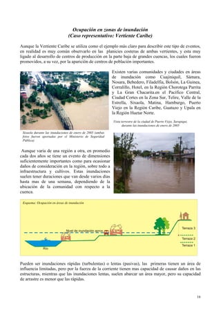 Ocupación en zonas de inundación
(Caso representativo: Vertiente Caribe)
Aunque la Vertiente Caribe se utiliza como el ejemplo más claro para describir este tipo de eventos,
en realidad es muy común observarlo en las planicies costeras de ambas vertientes, y esta muy
ligado al desarrollo de centros de producción en la parte baja de grandes cuencas, los cuales fueron
promovidos, a su vez, por la aparición de centros de población importantes.
Existen varias comunidades y ciudades en áreas
de inundación como Cuajiniquil, Sámara,
Nosara, Bebedero, Filadelfia, Bolsón, La Guinea,
Corralillo, Hotel, en la Región Chorotega Parrita
y La Gran Chacarita.en el Pacífico Central,
Ciudad Cortes en la Zona Sur, Telire, Valle de la
Estrella, Sixaola, Matina, Hamburgo, Puerto
Viejo en la Región Caribe, Guatuzo y Upala en
la Región Huetar Norte.
Vista terrestre de la ciudad de Puerto Viejo, Sarapiqui,
durante las inundaciones de enero de 2005
Sixaola durante las inundaciones de enero de 2005 (ambas
fotos fueron aportadas por el Ministerio de Seguridad
Pública)
Aunque varía de una región a otra, en promedio
cada dos años se tiene un evento de dimensiones
suficientemente importantes como para ocasionar
daños de consideración en la región, sobre todo a
infraestructura y cultivos. Estas inundaciones
suelen tener duraciones que van desde varios días
hasta mas de una semana, dependiendo de la
ubicación de la comunidad con respecto a la
cuenca.
Esquema: Ocupación en áreas de inundación
Pueden ser inundaciones rápidas (turbulentas) o lentas (pasivas), las primeras tienen un área de
influencia limitadas, pero por la fuerza de la corriente tienen mas capacidad de causar daños en las
estructuras, mientras que las inundaciones lentas, suelen abarcar un área mayor, pero su capacidad
de arrastre es menor que las rápidas.
16
 