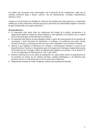 Los daños más frecuentes están relacionados con la duración de las inundaciones, dado que la
continua inmersión llega a afectar, cultivos, vías de comunicación, viviendas, infraestructura
eléctrica y otros.
Aunque no son frecuentes las pérdidas de vidas por las inundaciones lentas (pasivas), es importante
señalar que se dan condiciones sanitarias para que se den brotes de enfermedades ligadas al consumo
de agua contaminada y de origen respiratorio.
Recomendaciones:
• Es importante estar alerta sobre las condiciones del tiempo de la región, incorporarse a la
organización ligada al sistema de alerta temprana y estar pendiente a los reportes que se emiten
de las estaciones aguas arriba del lugar de residencia.
• El municipio debe aplicar un plan regulador donde, a partir del conocimiento de los periodos de
recurrencia y áreas frecuentes de inundación, se reubique a la población que posee niveles
elevados de riesgo y se promuevan otros usos que sean compatibles con la amenaza existente.
• Aplicar lo que establece el Ministerio de vivienda y Asentamientos Humanos, a través de las
Especificaciones Técnicas y Lineamientos para la Escogencia de Tipologías Arquitectónicas para
la Construcción de Vivienda y Obras de Urbanización editada en el articulo 7 de la directriz nº
27 de 1 de septiembre de 2003 (gaceta nº 169, 3 sept. 2003)
• Realizar zonificaciones en las áreas de inundación, los cuales deben incluir la identificación de
los periodos de retorno de los sistemas fluviales, estudios hidrológicos y de filtración para
proyectos nuevos y restricciones de uso en las zonas más conflictivas.
• Implementar Sistemas de Alerta Temprana, reubicación de población afectada.
17
 