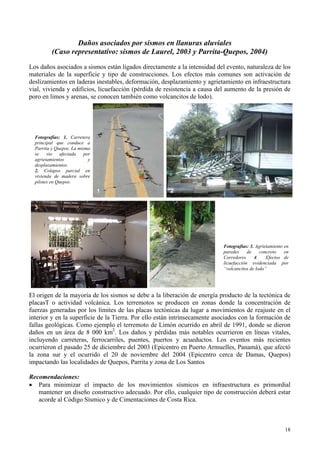Daños asociados por sismos en llanuras aluviales
(Caso representativo: sismos de Laurel, 2003 y Parrita-Quepos, 2004)
Los daños asociados a sismos están ligados directamente a la intensidad del evento, naturaleza de los
materiales de la superficie y tipo de construcciones. Los efectos más comunes son activación de
deslizamientos en laderas inestables, deformación, desplazamiento y agrietamiento en infraestructura
vial, vivienda y edificios, licuefacción (pérdida de resistencia a causa del aumento de la presión de
poro en limos y arenas, se conocen también como volcancitos de lodo).
pilotes en Quepos.
Fotografías: 1. Carretera
principal que conduce a
Parrita y Quepos. La misma
se vio afectada por
agrietamientos y
desplazamientos.
2. Colapso parcial en
vivienda de madera sobre
1 2
3 4
Fotografías: 3. Agrietamiento en
paredes de concreto en
Corredores 4. Efectos de
licuefacción evidenciada por
“volcancitos de lodo”
El origen de la mayoría de los sismos se debe a la liberación de energía producto de la tectónica de
placasT o actividad volcánica. Los terremotos se producen en zonas donde la concentración de
fuerzas generadas por los límites de las placas tectónicas da lugar a movimientos de reajuste en el
interior y en la superficie de la Tierra. Por ello están intrínsecamente asociados con la formación de
fallas geológicas. Como ejemplo el terremoto de Limón ocurrido en abril de 1991, donde se dieron
daños en un área de 8 000 km . Los daños y pérdidas más notables ocurrieron en líneas vitales,
incluyendo carreteras, ferrocarriles, puentes, puertos y acueductos. Los eventos más recientes
ocurrieron el pasado 25 de diciembre del 2003 (Epicentro en Puerto Armuelles, Panamá), que afectó
la zona sur y el ocurrido el 20 de noviembre del 2004 (Epicentro cerca de Damas, Quepos)
impactando las localidades de Quepos, Parrita y zona de Los Santos
2
Recomendaciones:
• Para minimizar el impacto de los movimientos sísmicos en infraestructura es primordial
mantener un diseño constructivo adecuado. Por ello, cualquier tipo de construcción deberá estar
acorde al Código Sísmico y de Cimentaciones de Costa Rica.
18
 