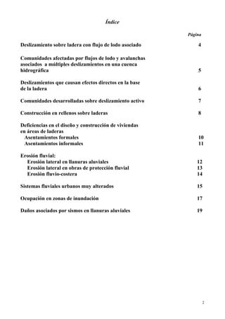 2
Índice
Página
Deslizamiento sobre ladera con flujo de lodo asociado 4
Comunidades afectadas por flujos de lodo y avalanchas
asociados a múltiples deslizamientos en una cuenca
hidrográfica 5
Deslizamientos que causan efectos directos en la base
de la ladera 6
Comunidades desarrolladas sobre deslizamiento activo 7
Construcción en rellenos sobre laderas 8
Deficiencias en el diseño y construcción de viviendas
en áreas de laderas
Asentamientos formales 10
Asentamientos informales 11
Erosión fluvial:
Erosión lateral en llanuras aluviales 12
Erosión lateral en obras de protección fluvial 13
Erosión fluvio-costera 14
Sistemas fluviales urbanos muy alterados 15
Ocupación en zonas de inundación 17
Daños asociados por sismos en llanuras aluviales 19
 
