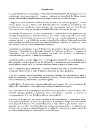 3
Introducción
A lo largo de la historia de nuestro país se han venido registrando grandes desastres provocados por
inundaciones, sismos, deslizamientos y erupciones volcánicas que han cobrado la vida de miles de
personas y han dejado una estela de destrucción, cuya recuperación ha costado muy cara.
El impacto de estos fenómenos naturales se debe en parte a su ubicación geográfica. Estamos
situados, por un lado, en el llamado anillo de fuego del Pacífico, cruzado por una cadena de altas
montañas, con gran cantidad de volcanes activos y actividad tectónica y por otro, en la Zona de
Convergencia Intertropical que aporta gran cantidad de humedad en la estación lluviosa.
Sin embargo, el mayor daño se debe, especialmente, a vulnerabilidad de las poblaciones que
construye en lugares donde la intensidad sísmica es alta, invade, con fines agrícolas o de vivienda,
cursos que la naturaleza tiene reservados para cumplir su ciclo, como los drenajes por los que las
montañas entregan el agua de la lluvia, arremete contra el medio ambiente, deforestando montañas,
propiciando la erosión del suelo y reduciendo la calidad del agua, o cortando el cauce de sus cursos,
con carreteras, edificios, cuando temporalmente están secos.
La experiencia acumulada por el Área de Evaluaciones de Amenazas y Riesgo del Departamento de
Prevención y Mitigación de la Comisión Nacional de Prevención de Riesgos y Atención de
Emergencias (CNE) ha permitido documentar los casos más frecuentes de amenazas y
vulnerabilidades que enfrenta la población costarricense.
La sistematización de los datos adquiridos en el campo permite clasificar los casos más frecuentes en
diez categorías, con el objetivo de que la información se convierta en una herramienta para la
planificación del uso del suelo, por parte de municipios, instituciones y empresas privadas.
Para la identificación de la información se utilizaron variables tales como el fenómeno natural, el
tipo de daño más recurrente, el factor de disparo y el ambiente geológico-geográfico.
El período estudiado, permitió identificar los fenómenos naturales que más impactaron sobre la
población costarricense: deslizamientos, inundaciones y sismos. Se logró registrar graves daños en
vías de comunicación, infraestructura y desarrollo agrario.
Entre los factores de disparo más recurrentes, el estudio reveló aspectos tales como la saturación del
suelo por las precipitaciones prolongadas, sismos y alteración del medio ambiente.
Otro factor destacable de la investigación es la ubicación de poblaciones y zonas de cultivo sobre
ambientes geológico-geográficos peligrosos, tales como llanuras aluviales, la invasión de
comunidades dentro de la zona de influencia fluvial o de inundación.
A pesar de los desastres que hemos experimentado, debemos entender que la naturaleza es nuestra
aliada, pero está gobernada por leyes que ignoramos a nuestro propio riesgo. Los seres humanos
hemos adquirido la habilidad para alterar radicalmente el medio ambiente, pero también tenemos la
capacidad para revertirlos. Este informe busca ser una herramienta para conocer los diez casos más
frecuentes de amenazas y vulnerabilidades de la población costarricense y poder aplicar las
recomendaciones para mejorar el ordenamiento territorial del país.
 