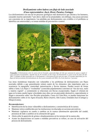 4
Deslizamiento sobre ladera con flujo de lodo asociado
(Caso representativo: Jucó, Orosi, Paraíso, Cartago)
Los deslizamientos son uno de los procesos geológicos más destructivos que afectan a los humanos,
causando muertes (promedio 7 por año) y daño en las propiedades; sin embargo, muy pocas personas
son concientes de su importancia. Las pérdidas por deslizamientos son evitables si el problema se
identifica con anterioridad y se toman medidas de prevención o control.
1
2
3
Fotografías: 1 Deslizamiento sobre la cuenca del río Granados, generando flujos de lodo que saturaron la cuenca y amplió el
cauce principal erosionandolo y dejando más de 20 viviendas en alto riesgo. El deslizamiento se activó el mes de junio del año
2003. 2 Ejemplo de flujos generados por el deslizamiento y sobresaturación del suelo por agua. 3 Viviendas impactadas por los
flujos de lodo provenientes del deslizamiento de Alto Loaiza (setiembre del 2002). En el sitio murieron 7 personas.
Las áreas montañosas tropicales son vulnerables a los problemas de deslizamientos con flujos
asociados debido a que generalmente reúnen cuatro de los elementos más importantes para su
ocurrencia: la topografía, sismicidad, meteorización y lluvias intensas. Pueden ocurrir de forma
súbita o lenta. Los flujos o “avalanchas” (conocidas popularmente) consisten en “ríos de roca, suelo
y materia vegetal”, y comúnmente se relacionan con lluvias excepcionales. Según el volumen de
agua en la masa, puede lograr velocidades muy altas con un gran poder destructivo, especialmente si
llegan a encauzarse sobre vías fluviales principales. Casos en Costa Rica, se pueden mencionar los
deslizamientos sobre el río Agres (Escazú), Burío (Aserrí), Alto Loaiza, Granados-Jucó (Cartago) y
Sibujú (Limón).
Recomendaciones:
• Identificación de las áreas vulnerables a deslizamientos y características de la cuenca.
• Mantener retiros establecidos por las instituciones involucradas en acciones preventivas.
• Mantener vigilancia en cuanto a cambios en la cuenca (disminución apreciable del caudal,
presencia de lodo o cambios en la coloración del agua).
• Alerta sobre la aparición de grietas o desplazamientos en los terrenos de la cuenca alta.
• Acatar las disposiciones en cuanto a medidas preventivas se refiere, en caso de activación del
proceso de deslizamiento.
 