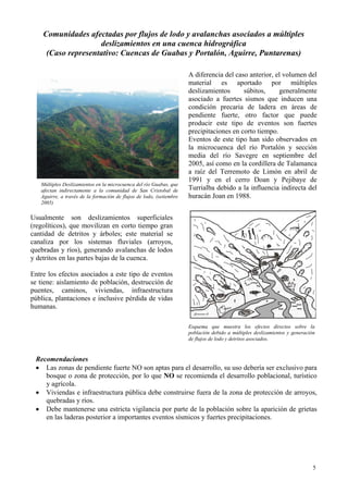 5
Comunidades afectadas por flujos de lodo y avalanchas asociados a múltiples
deslizamientos en una cuenca hidrográfica
(Caso representativo: Cuencas de Guabas y Portalón, Aguirre, Puntarenas)
A diferencia del caso anterior, el volumen del
material es aportado por múltiples
deslizamientos súbitos, generalmente
asociado a fuertes sismos que inducen una
condición precaria de ladera en áreas de
pendiente fuerte, otro factor que puede
producir este tipo de eventos son fuertes
precipitaciones en corto tiempo.
Eventos de este tipo han sido observados en
la microcuenca del río Portalón y sección
media del río Savegre en septiembre del
2005, así como en la cordillera de Talamanca
a raíz del Terremoto de Limón en abril de
1991 y en el cerro Doan y Pejibaye de
Turrialba debido a la influencia indirecta del
huracán Joan en 1988.
Usualmente son deslizamientos superficiales
(regolíticos), que movilizan en corto tiempo gran
cantidad de detritos y árboles; este material se
canaliza por los sistemas fluviales (arroyos,
quebradas y ríos), generando avalanchas de lodos
y detritos en las partes bajas de la cuenca.
Entre los efectos asociados a este tipo de eventos
se tiene: aislamiento de población, destrucción de
puentes, caminos, viviendas, infraestructura
pública, plantaciones e inclusive pérdida de vidas
humanas.
Múltiples Deslizamientos en la microcuenca del río Guabas, que
afectan indirectamente a la comunidad de San Cristobal de
Aguirre, a través de la formación de flujos de lodo, (setiembre
2005)
Esquema que muestra los efectos directos sobre la
población debido a múltiples deslizamientos y generación
de flujos de lodo y detritos asociados.
Recomendaciones
• Las zonas de pendiente fuerte NO son aptas para el desarrollo, su uso debería ser exclusivo para
bosque o zona de protección, por lo que NO se recomienda el desarrollo poblacional, turístico
y agrícola.
• Viviendas e infraestructura pública debe construirse fuera de la zona de protección de arroyos,
quebradas y ríos.
• Debe mantenerse una estricta vigilancia por parte de la población sobre la aparición de grietas
en las laderas posterior a importantes eventos sísmicos y fuertes precipitaciones.
 