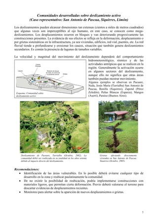 7
los se observan en Pacuare,
Comunidades desarrolladas sobre deslizamiento activo
(Caso representativo: San Antonio de Pascua, Siquirres, Limón)
Los deslizamientos pueden alcanzar dimensiones tan extensas (cientos a miles de metros cuadrados)
que algunas veces son imperceptibles al ojo humano, en este caso, se conocen como mega-
deslizamientos. Los desplazamientos ocurren en bloques y van deteriorando progresivamente las
construcciones presentes. La evidencia de sus efectos se refleja en la deformación, desplazamiento o
por grietas sistemáticas en la infraestructura, ya sea viviendas, edificios, red vial, puentes, etc. La red
fluvial tiende a profundizarse y erosionar los cauces, situación que también genera deslizamientos
secundarios. Es común la presencia de lagunas de tamaños variables.
La velocidad y magnitud del movimiento del deslizameinto dependerá del comportamiento
hidrometeorológico, sísmico y de las
actividades antrópicas que se realicen en la
región. Generalmente la activación ocurre
en algunos sectores del deslizamiento,
aunque ello no significa que otras áreas
también puedan mostrar movimiento.
Algunos ejemp
Esquema: Comunidad sobre
deslizamiento activo
Neda, Jesús María (Turrialba) San Antonio de
Pascua, Bonilla (Siquirres), Zapotal (Pérez
Zeledón), Peñas Blancas (Esparza), Mangos
(Aserrí), Paraíso (Buenos Aires).
ecomendaciones:
de las áreas vulnerables. En lo posible deberá evitarse cualquier tipo de
• mentarse construcciones con
• desplazamientos o grietas.
Deslizamiento de Pacuare, Turrialba (Octubre, 2002). La Grietas afectando directamente
comunidad debió ser reubicada en su totalidad en los años setenta
debido al impacto directo del deslizamiento.
viviendas en San Antonio de Pascua,
Siquirres (Octubre, 2005).
R
• Identificación
desarrollo en la zona y reubicar paulatinamente la comunidad.
De no existir la posibilidad de reubicación, podría imple
materiales ligeros, que permitan cierta deformación. Previo deberá valorarse el terreno para
descartar evidencias de desplazamientos recientes.
Monitoreo para alertar sobre la aparición de nuevos
 