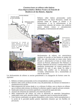 8
Construcciones en rellenos sobre laderas
(Caso Representativo: Relleno Frente a la Estación de
Bomberos de San Ramón, Alajuela)
Rellenos sobre laderas pronunciadas suelen
implementarse con mayor frecuencia, cuando las
personas tratan de ajustar el terreno a la
infraestructura y no la infraestructura a las
características naturales del terreno, esta condición
genera durante sismos o precipitaciones
prolongadas, el deslizamiento del relleno.
Deslizamiento
de vivienda
en octubre del
2005 frente a
la estación de
bomberos en
San Ramón.
Construcción de vivienda en
relleno deficiente, ya que NO
eliminaron la cobertura vegetal del
terreno al realizar el relleno
(Agosto, 2003)
Deslizamientos de rellenos con características
similares al ocurrido en San Ramón en octubre del
2005, han sido observados en zonas como: barrio
Pacuaré y urbanización la Costa en Limón, barrio
Jarazal en Puriscal, urbanización Dos Palmeras en
Palomo, Hipermas de Escazú y construcciones sobre
pendientes pronunciadas sin control geotécnico e
ingenieril por todo el país, donde los daños o
pérdidas más notables son la destrucción de
viviendas, infraestructura vial y alcantarillado en
caso de que exista.
Los deslizamientos de rellenos se asocian generalmente a la conjugación de factores como los
siguientes:
1. Rellenos en laderas pronunciadas sin los correspondientes estudios geotécnicos.
2. Rellenos sobre suelos arcillosos de alta a muy alta plasticidad, sin efectuar un tratamiento o
eliminación de las arcillas.
3. Mala preparación del terreno donde se va a efectuar el relleno, esto se observa en rellenos
que se realizan sobre terrenos sin eliminar la cobertura vegetal o capa de suelo pre-existente.
4. Inadecuado manejo de escorrentía superficial y evacuación de aguas pluviales.
5. Ausencia de estructuras de contención y de control de erosión.
6. Mala compactación del relleno, así como la utilización de materiales heterogéneos
inadecuados como suelo, desechos sólidos y vegetación, para la construcción del relleno.
7. Estos factores combinados con agentes disparadores como sismos, fuertes precipitaciones o
la acción de la gravedad pueden generar importantes desastres que son factibles de
prevención.
 