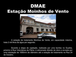 DMAE
Estação Moinhos de Vento
A estação de tratamento Moinhos de Vento, em capacidade máxima,
trata 2 mil litros de água por segundo.
Durante a etapa de captação, realizada por uma bomba no Guaíba,
próximo à Rua Voluntários da Pátria, é adicionado dióxido de cloro e enviado por
uma tubulação de 1000mm de diâmetro até a estação de tratamento na Rua 24
de Outubro.
 