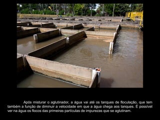Após misturar o aglutinador, a água vai até os tanques de floculação, que tem
também a função de diminuir a velocidade em que a água chega aos tanques. É possível
ver na água os flocos das primeiras partículas de impurezas que se aglutinam.
 