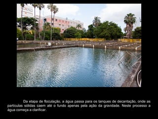Da etapa de floculação, a água passa para os tanques de decantação, onde as
partículas sólidas caem até o fundo apenas pela ação da gravidade. Neste processo a
água começa a clarificar.
 