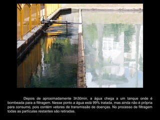 Depois de aproximadamente 3h30min, a água chega a um tanque onde é
bombeada para a filtragem. Nesse ponto a água está 99% tratada, mas ainda não é própria
para consumo, pois contém vetores de transmissão de doenças. No processo de filtragem
todas as partículas restantes são retiradas.
 