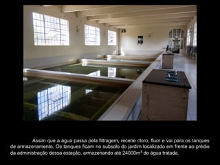 Assim que a água passa pela filtragem, recebe cloro, fluor e vai para os tanques
de armazenamento. Os tanques ficam no subsolo do jardim localizado em frente ao prédio
da administração dessa estação, armazenando até 24000m³ de água tratada.
 