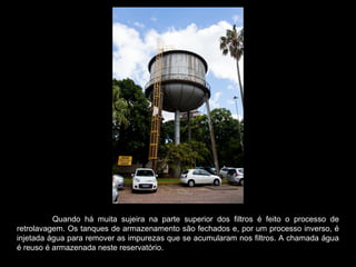 Quando há muita sujeira na parte superior dos filtros é feito o processo de
retrolavagem. Os tanques de armazenamento são fechados e, por um processo inverso, é
injetada água para remover as impurezas que se acumularam nos filtros. A chamada água
é reuso é armazenada neste reservatório.
 