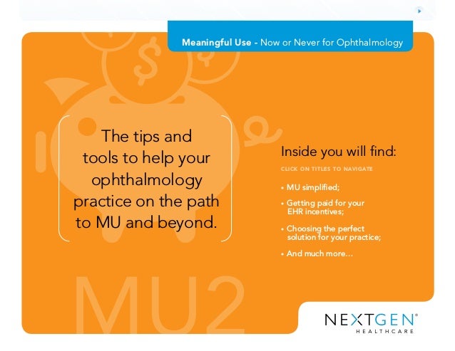 MU2
• MU simplified;
• Getting paid for your
EHR incentives;
• Choosing the perfect
solution for your practice;
• And much more…
Inside you will find:
CLICK ON TITLES TO NAVIGATE
The tips and
tools to help your
ophthalmology
practice on the path
to MU and beyond.
Meaningful Use - Now or Never for Ophthalmology
 