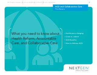 ACO and Collaborative Care -
The Basics
What you need to know about
Health Reform, Accountable
Care, and Collaborative Care
• Healthcare is changing
• Costs vs. volume
• ACO Benefits
• How to Achieve ACO
HEALTHCARE IS CHANGING COSTS VS. VOLUME ACO BENEFITS HOW TO ACHIEVE ACO
 