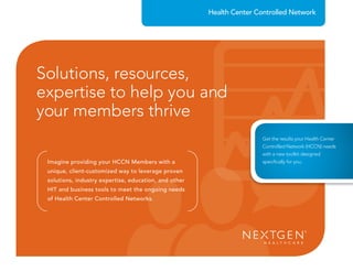 Imagine providing your HCCN Members with a
unique, client-customized way to leverage proven
solutions, industry expertise, education, and other
HIT and business tools to meet the ongoing needs
of Health Center Controlled Networks.
Health Center Controlled Network
Solutions, resources,
expertise to help you and
your members thrive
solutions, industry expertise, education, and other
HIT and business tools to meet the ongoing needs
of Health Center Controlled Networks.
expertise to help you andexpertise to help you and
Get the results your Health Center
Controlled Network (HCCN) needs
with a new toolkit designed
speciﬁcally for you.
 