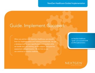 When you partner with NextGen Healthcare, you beneﬁt
from our Implementation and Training professionals. You get
a database built to your speciﬁcations and installed while
we handle end user training, go-live support, and post-live
assessment and optimization. We do that so you
can continue to practice medicine.
NextGen Healthcare Guided Implementation
Guide. Implement. Succeed.
Let NextGen Healthcare
“guide” your successful EHR
and PM implementation.
 