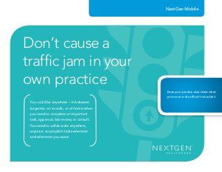 You could be anywhere – in between
surgeries, on rounds, or at home when
you need to complete an important
task, approval, lab review, or consult.
You need to collaborate anywhere,
anytime; accomplish tasks wherever
and whenever you want.
Don’t cause a
trafﬁc jam in your
own practice
trafﬁc jam in yourtrafﬁc jam in yourtrafﬁc jam in your
Does your practice slow down when
you’re not in the ofﬁce? It shouldn’t.
NextGen Mobile
 