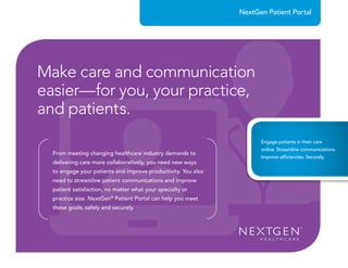 From meeting changing healthcare industry demands to
delivering care more collaboratively, you need new ways
to engage your patients and improve productivity. You also
need to streamline patient communications and improve
patient satisfaction, no matter what your specialty or
practice size. NextGen®
Patient Portal can help you meet
these goals, safely and securely.
NextGen Patient Portal
Make care and communication
easier—for you, your practice,
and patients.
Engage patients in their care
online. Streamline communications.
Improve efficiencies. Securely.
 