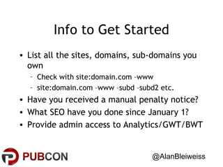 Info to Get Started
• List all the sites, domains, sub-domains you
own
– Check with site:domain.com –www
– site:domain.com –www –subd –subd2 etc.

• Have you received a manual penalty notice?
• What SEO have you done since January 1?
• Provide admin access to Analytics/GWT/BWT
@AlanBleiweiss

 