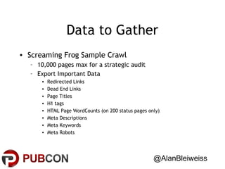 Data to Gather
• Screaming Frog Sample Crawl
– 10,000 pages max for a strategic audit
– Export Important Data
•
•
•
•
•
•
•
•

Redirected Links
Dead End Links
Page Titles
H1 tags
HTML Page WordCounts (on 200 status pages only)
Meta Descriptions
Meta Keywords
Meta Robots

@AlanBleiweiss

 