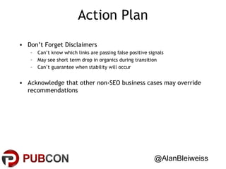Action Plan
• Don’t Forget Disclaimers
–
–
–

Can’t know which links are passing false positive signals
May see short term drop in organics during transition
Can’t guarantee when stability will occur

• Acknowledge that other non-SEO business cases may override
recommendations

@AlanBleiweiss

 