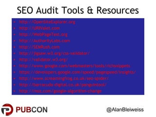 SEO Audit Tools & Resources
•
•
•
•
•
•
•
•
•
•
•
•

http://OpenSiteExplorer.org
http://URIValet.com
http://WebPageTest.org
http://AuthorityLabs.com
http://SEMRush.com
http://jigsaw.w3.org/css-validator/
http://validator.w3.org/
http://www.google.com/webmasters/tools/richsnippets
https://developers.google.com/speed/pagespeed/insights/
http://www.screamingfrog.co.uk/seo-spider/
http://barracuda-digital.co.uk/panguintool/
http://moz.com/google-algorithm-change

@AlanBleiweiss

 