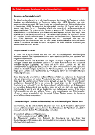 Die Entwicklung des Arbeitsmarktes im September 2009                                 30.09.2009


 Bewegung auf dem Arbeitsmarkt

 Der Münchner Arbeitsmarkt ist in ständiger Bewegung, das belegen die Zugänge in und die
 Abgänge aus Arbeitslosigkeit. Im September haben sich 15.269 Menschen neu oder
 wieder arbeitslos gemeldet, 24 Prozent mehr als im Vorjahresmonat. Gleichzeitig konnten
 im September 16.678 Personen ihre Arbeitslosigkeit beenden, 18 Prozent mehr als im
 August 2008. Bernd Becking: „Besonders erfreulich ist, dass sich 6.238 Personen in Arbeit
 abgemeldet haben. Vor einem Jahr im September waren es 25 Prozent weniger, die ihre
 Arbeitslosigkeit durch Aufnahme einer Erwerbstätigkeit beenden konnten. Das zeigt, dass
 Arbeitskräfte – vor allem gut qualifizierte - nach wie vor gefragt sind. Die Agentur für Arbeit
 München legt deshalb weiterhin einen Schwerpunkt auf die Qualifizierung. Derzeit nehmen
 rund 2.700 Menschen an Weiterbildungskursen und Lehrgängen, die von der
 Arbeitsagentur gefördert werden, teil. Mit Hilfe dieses arbeitsmarktpolitischen Instruments
 konnte für zahlreiche Personen im Bezirk der Agentur für Arbeit München Arbeitslosigkeit
 beendet oder verhindert werden.“


 Konjunkturelle Kurzarbeit

 In Zeiten der Konjunkturflaute soll mit Hilfe des Kurzarbeitergeldes Arbeitslosigkeit
 verhindert werden. Den Arbeitnehmern soll es den Arbeitsplatz erhalten, den Betrieben das
 eingearbeitete Personal.
 Die Betriebe müssen die Kurzarbeit vor Beginn anzeigen. Aufgrund der erstatteten
 Anzeigen werden den betroffenen Betrieben für jeden Kalendermonat mit Kurzarbeit
 Betriebsmeldungen zugesandt, die diese am Ende eines Quartals für die drei
 Kalendermonate ausgefüllt bei den Agenturen für Arbeit einreichen müssen. Die Agenturen
 zahlen das Kurzarbeitergeld auf Basis der Abrechnungslisten. Die Daten stehen in der
 Regel zwei Monate nach Quartalsende zur Verfügung, sofern die Betriebsmeldungen
 vollständig vorliegen.

 Bernd Becking: „Die Unternehmen im Raum München haben das Instrument der Kurzarbeit
 sehr gut angenommen, um so ihre Arbeitnehmer zu halten. Viele Firmen haben während
 dieser Zeit die Möglichkeit der Weiterbildung genutzt, um aus der Krise mit einer besser
 qualifizierten Belegschaft hervor zu gehen. Es hängt jetzt von der wirtschaftlichen
 Entwicklung ab, inwieweit Firmen die Kurzarbeit auch weiterhin nutzen, um Entlassungen
 zu vermeiden. Entscheidend wird zunächst sein, ob und wie stark die sonst übliche
 Herbstbelebung eintritt und ob es tatsächlich zum Aufschwung kommt. Erste kleine
 Hoffnungsschimmer gibt es, größere Firmen - wie beispielsweise der Chip-Hersteller
 Infineon - haben angekündigt, die Kurzarbeit Anfang Oktober wegen der besseren
 wirtschaftlichen Lage auszusetzen.“


 Transferleistungen - Hilfen für Arbeitnehmer, die von Arbeitslosigkeit bedroht sind

 Unternehmen, die die wirtschaftliche Situation nicht mehr durch Kurzarbeit überbrücken
 können und Entlassungen erwägen, können Transferleistungen der Agenturen für Arbeit in
 Anspruch nehmen. Ziel ist, Arbeitslosigkeit zu vermeiden.

 Grundsätzlich gibt es zwei Möglichkeiten:
 1. Transfermaßnahmen nach § 216a SGB III
 Die Maßnahmen setzten vom Zeitpunkt der Kündigung bis zum Ende des
 Beschäftigungsverhältnisses an. Ziel ist, die Arbeitnehmer während dieser Zeit in ein neues
 Arbeitsverhältnis zu bringen.
 