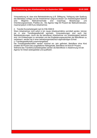 Die Entwicklung des Arbeitsmarktes im September 2009                            30.09 2009


 Voraussetzung ist, dass eine Betriebsänderung (z.B. Stilllegung, Verlegung oder Spaltung
 des Betriebes) vorliegt und die Arbeitnehmer aufgrund dessen von Arbeitslosigkeit bedroht
 sind.     Mögliche     Maßnahmeinhalte      sind     Coachings,     Bewerbungs-      und
 Orientierungsseminare, Praktika etc.. Die Agentur trägt 50 Prozent der Maßnahmekosten,
 maximal jedoch 2.500 € pro Arbeitnehmer.

 2. Transfer-Kurzarbeitergeld nach § 216b SGB III
 Wenn Arbeitnehmer nicht sofort in ein neues Arbeitsverhältnis vermittelt werden, können
 sie in eine Transfergesellschaft wechseln. Voraussetzungen sind auch hier
 Betriebsänderungen, durch die die betroffenen Arbeitnehmer von Arbeitslosigkeit bedroht
 sind. Um Entlassungen zu vermeiden und die Eingliederungsaussichten der Betroffenen zu
 verbessern, werden sie in einer betriebsorganisatorisch eigenständigen Einheit
 (= Transfergesellschaft) zusammengefasst.
 Die Transfergesellschaften werden maximal ein Jahr gefördert. Betroffene ohne Kind
 erhalten 60 Prozent des ausgefallenen Nettogehalts, Betroffene mit Kind 67 Prozent.
 Während des Transferkurzarbeitergeldes werden die Betroffenen in Abstimmung mit der
 Agentur für Arbeit weitergebildet und qualifiziert.
 