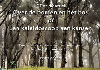 ICT en didactiek
                                                    Over de bomen en het bos
                                                                of
                                                   Een kaleidoscoop aan kansen
http://www.flickr.com/photos/clairity/199505029/




                                                      Presentatie voor Kennisnet ambassadeurs
                                                            Utrecht, 18 november 2008

                                                                  Wytze Koopal

                                                                                                1
 