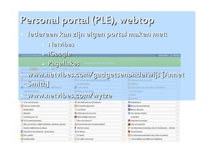 Personal portal (PLE), webtop
   Iedereen kan zijn eigen portal maken met:
           Netvibes
           iGoogle
           Pageflakes
   www.netvibes.com/gadgetsenonderwijs [Annet
    Smith]
   www.netvibes.com/wytze




                                                 15
 