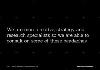 We are more creative, strategy and
research specialists so we are able to
consult on some of these headaches




©2013 Serious Marketing Communications Ltd.	   www.seriousideas.com
 