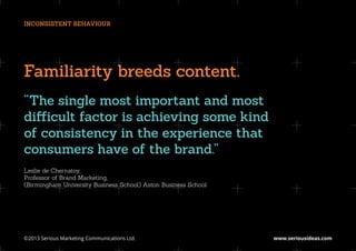 INCONSISTENT BEHAVIOUR




Familiarity breeds content.
“The single most important and most
difficult factor is achieving some kind
of consistency in the experience that
consumers have of the brand.”
Leslie de Chernatoy,
Professor of Brand Marketing,
(Birmingham University Business School) Aston Business School




©2013 Serious Marketing Communications Ltd.	                    www.seriousideas.com
 