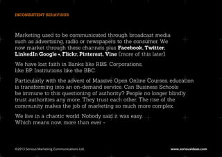 INCONSISTENT BEHAVIOUR




Marketing used to be communicated through broadcast media
such as advertising, radio or newspapers to the consumer. We
now market through these channels plus Facebook, Twitter,
LinkedIn Google +, Flickr, Pinterest, Vine (more of this later).
We have lost faith in Banks like RBS. Corporations,
like BP. Institutions like the BBC.
Particularly with the advent of Massive Open Online Courses, education
is transforming into an on-demand service. Can Business Schools
be immune to this questioning of authority? People no longer blindly
trust authorities any more. They trust each other. The rise of the
community makes the job of marketing so much more complex.
We live in a chaotic world. Nobody said it was easy.
Which means now, more than ever -



©2013 Serious Marketing Communications Ltd.	                       www.seriousideas.com
 